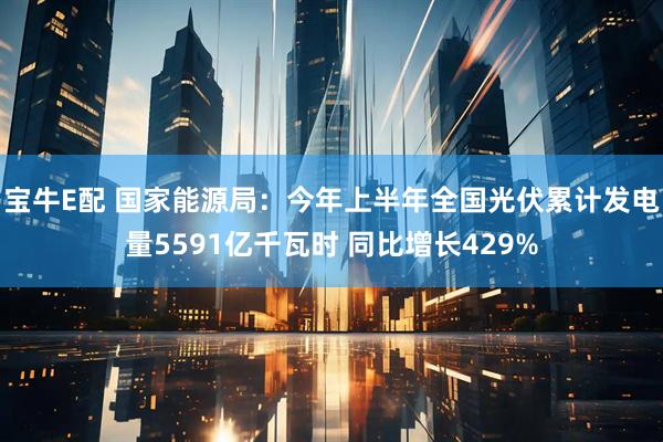 宝牛E配 国家能源局：今年上半年全国光伏累计发电量5591亿千瓦时 同比增长429%