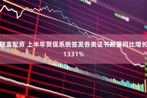 联富配资 上半年贸促系统签发各类证书数量同比增长1331%