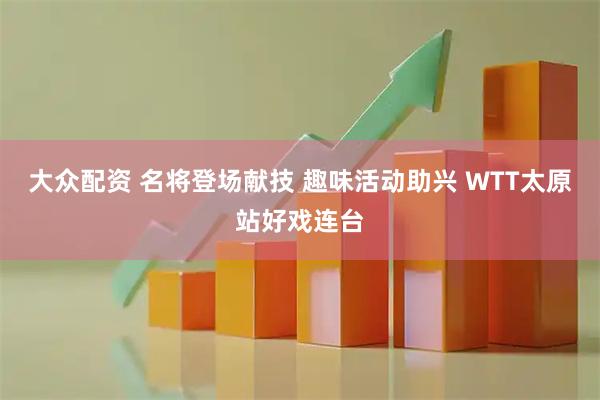 大众配资 名将登场献技 趣味活动助兴 WTT太原站好戏连台