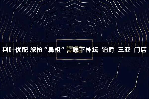 荆叶优配 旅拍“鼻祖”，跌下神坛_铂爵_三亚_门店