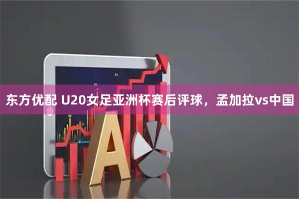 东方优配 U20女足亚洲杯赛后评球,孟加拉vs中国