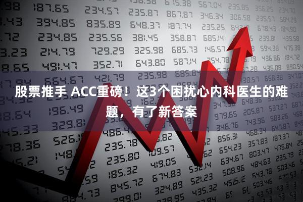 股票推手 ACC重磅！这3个困扰心内科医生的难题，有了新答案