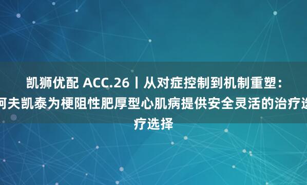 凯狮优配 ACC.26丨从对症控制到机制重塑：‌阿夫凯泰为梗阻性肥厚型心肌病提供安全灵活的治疗选择