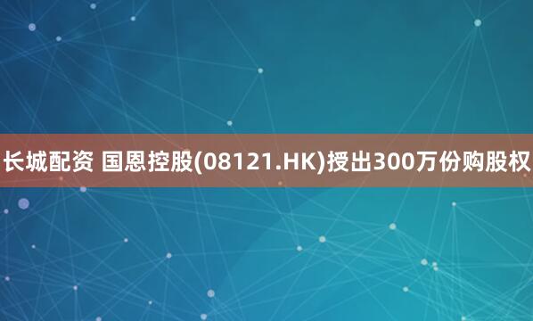 长城配资 国恩控股(08121.HK)授出300万份购股权